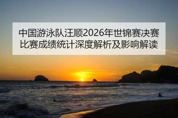 中国游泳队汪顺2026年世锦赛决赛比赛成绩统计深度解析及影响解读