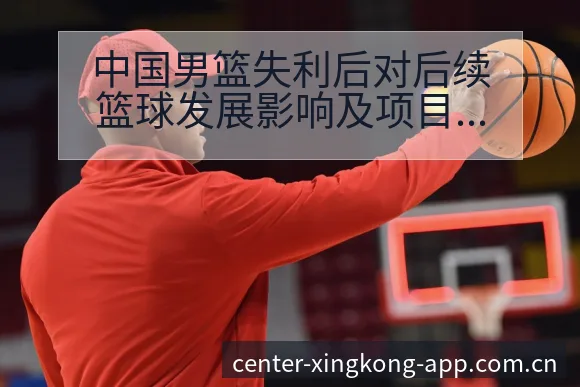 中国男篮失利后对后续篮球发展影响及项目格局分析风险观察 - 星空官网